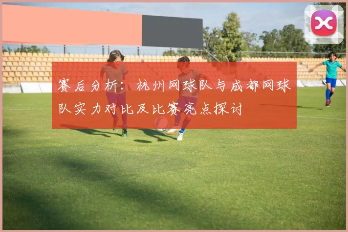 赛后分析：杭州网球队与成都网球队实力对比及比赛亮点探讨