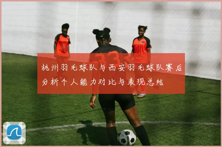 杭州羽毛球队与西安羽毛球队赛后分析个人能力对比与表现总结
