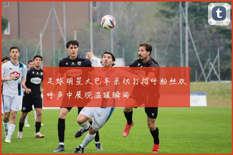 足球明星大巴车亲切打招呼粉丝欢呼声中展现温暖瞬间
