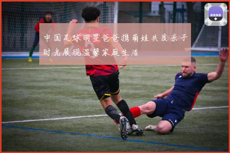 中国足球明星爸爸携萌娃共度亲子时光展现温馨家庭生活