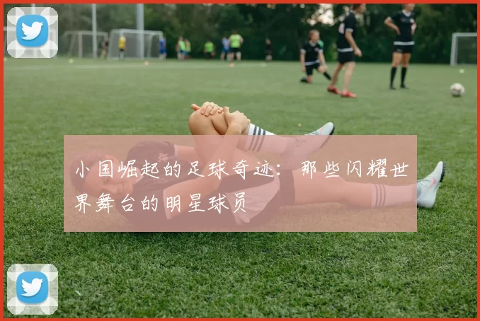 小国崛起的足球奇迹：那些闪耀世界舞台的明星球员