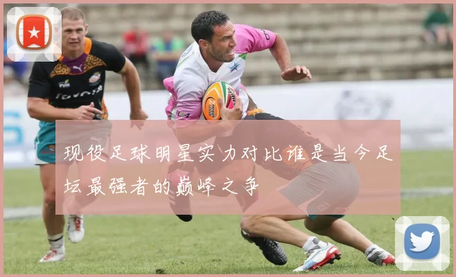 现役足球明星实力对比谁是当今足坛最强者的巅峰之争