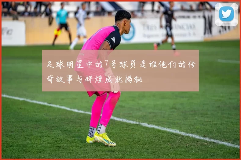 足球明星中的7号球员是谁他们的传奇故事与辉煌成就揭秘