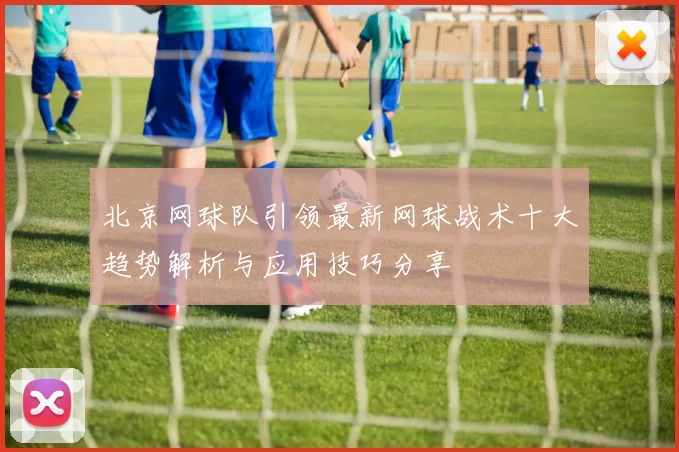 北京网球队引领最新网球战术十大趋势解析与应用技巧分享