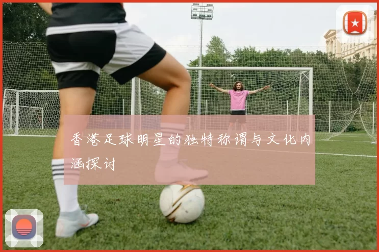香港足球明星的独特称谓与文化内涵探讨
