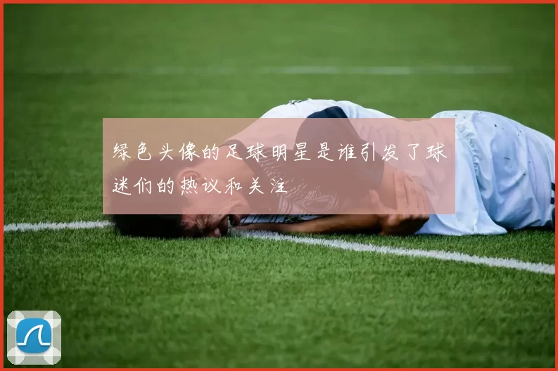 绿色头像的足球明星是谁引发了球迷们的热议和关注