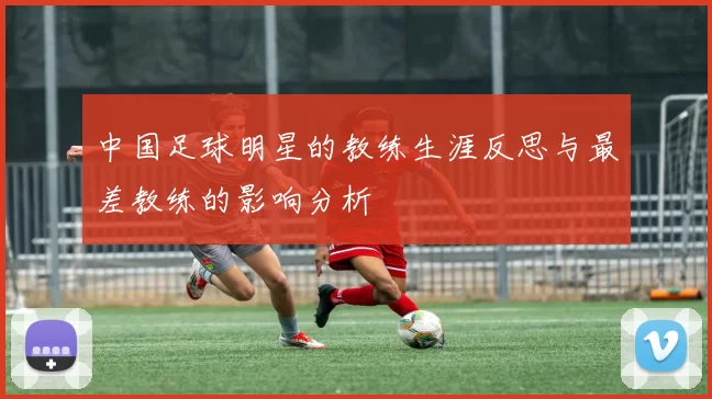中国足球明星的教练生涯反思与最差教练的影响分析