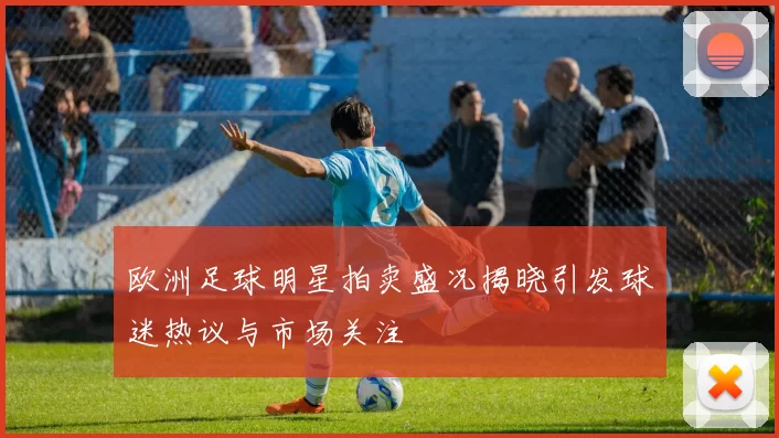 欧洲足球明星拍卖盛况揭晓引发球迷热议与市场关注