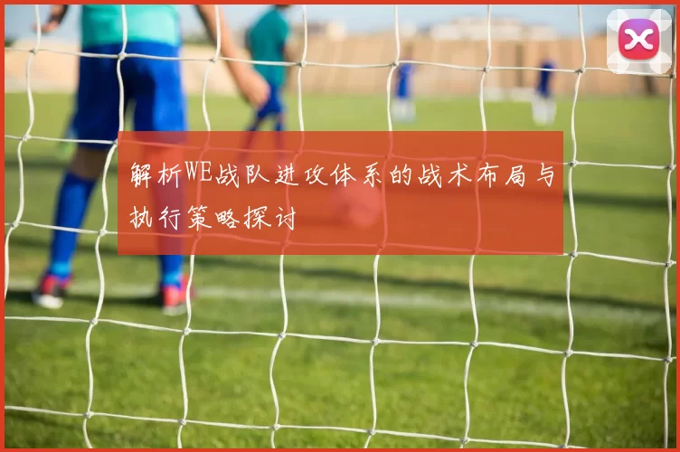 解析WE战队进攻体系的战术布局与执行策略探讨