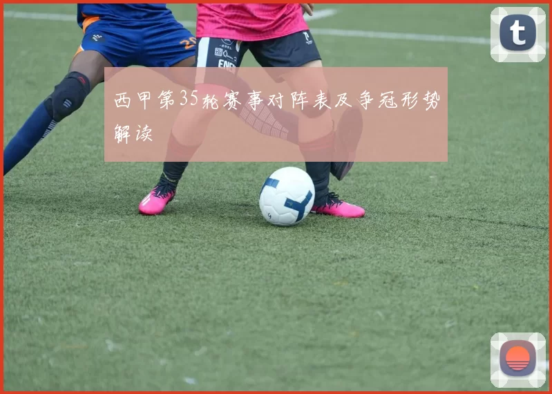 西甲第35轮赛事对阵表及争冠形势解读