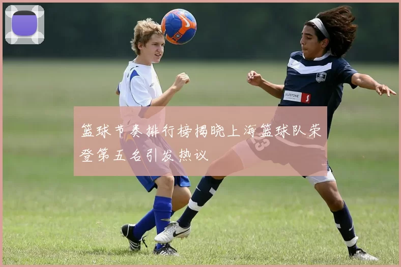 篮球节奏排行榜揭晓上海篮球队荣登第五名引发热议