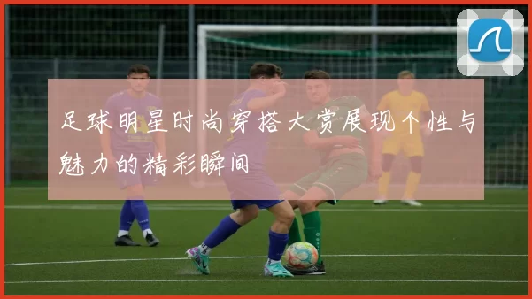 足球明星时尚穿搭大赏展现个性与魅力的精彩瞬间