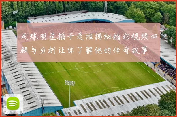 足球明星摇子是谁揭秘精彩视频回顾与分析让你了解他的传奇故事