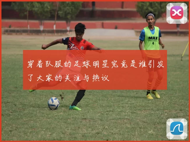 穿着队服的足球明星究竟是谁引发了大家的关注与热议