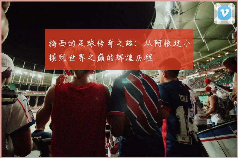 梅西的足球传奇之路：从阿根廷小镇到世界之巅的辉煌历程