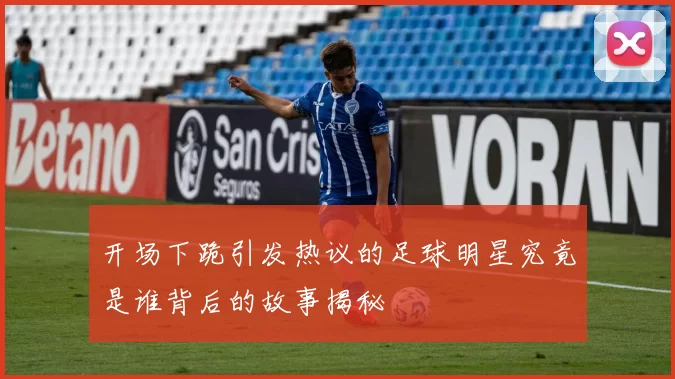 开场下跪引发热议的足球明星究竟是谁背后的故事揭秘