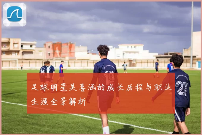 足球明星吴喜涵的成长历程与职业生涯全景解析