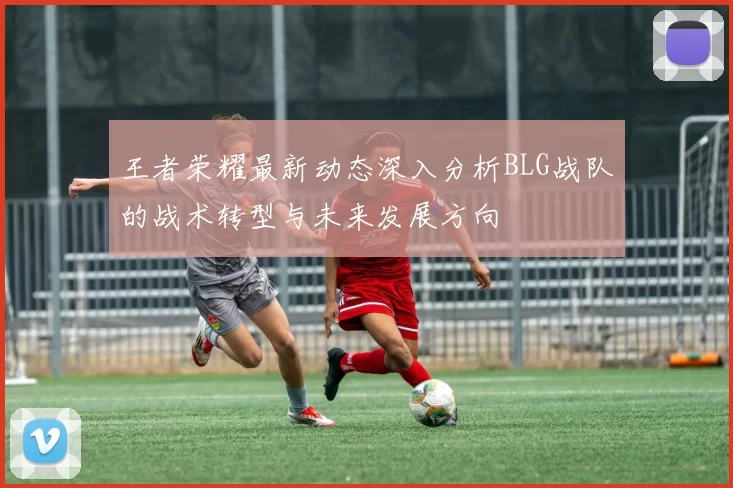 王者荣耀最新动态深入分析BLG战队的战术转型与未来发展方向