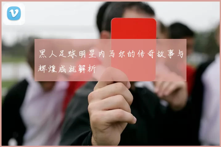 黑人足球明星内马尔的传奇故事与辉煌成就解析