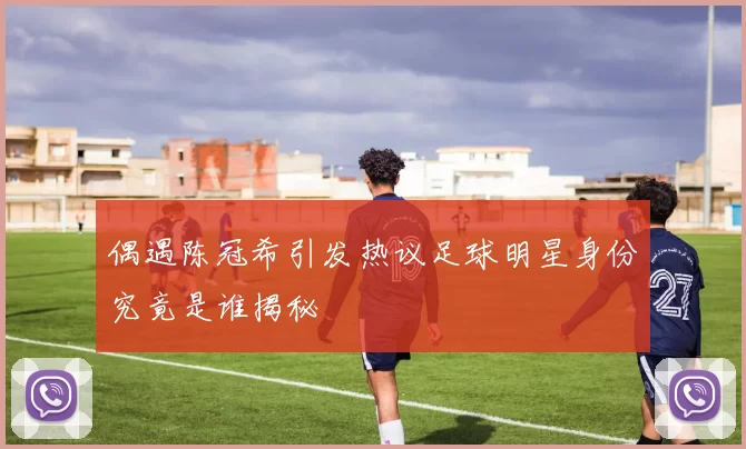 偶遇陈冠希引发热议足球明星身份究竟是谁揭秘