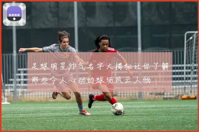 足球明星帅气名字大揭秘让你了解那些令人心动的球场风云人物