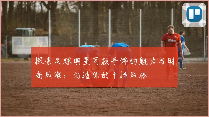 探索足球明星同款手饰的魅力与时尚风潮，打造你的个性风格