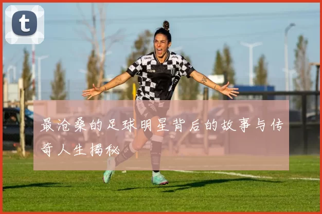 最沧桑的足球明星背后的故事与传奇人生揭秘