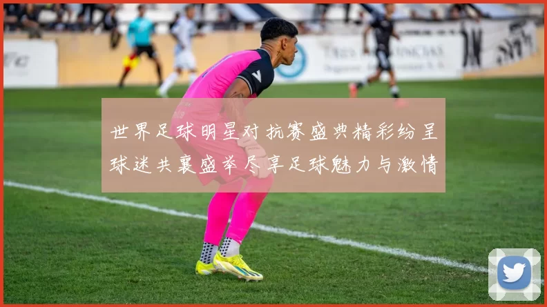 世界足球明星对抗赛盛典精彩纷呈球迷共襄盛举尽享足球魅力与激情
