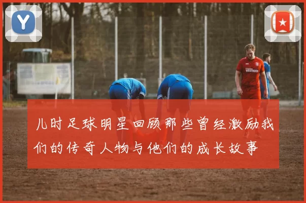 儿时足球明星回顾那些曾经激励我们的传奇人物与他们的成长故事