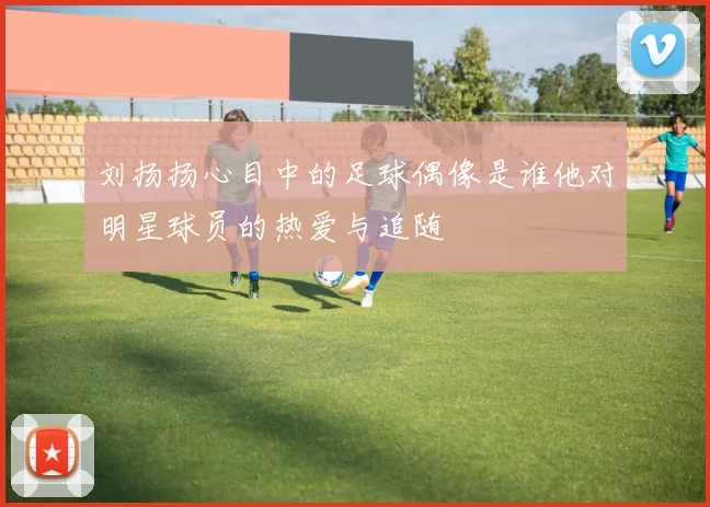刘扬扬心目中的足球偶像是谁他对明星球员的热爱与追随