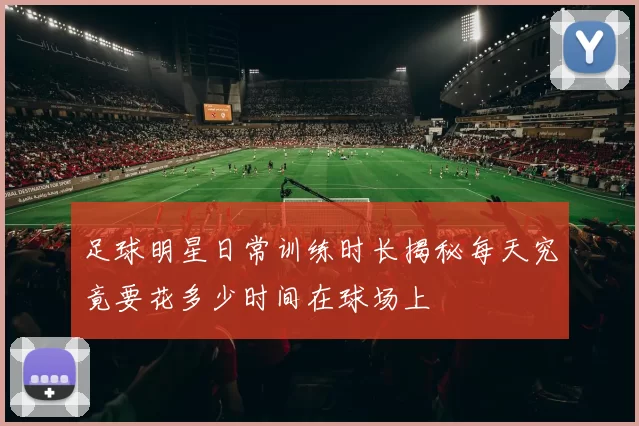 足球明星日常训练时长揭秘每天究竟要花多少时间在球场上