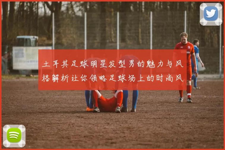 土耳其足球明星发型男的魅力与风格解析让你领略足球场上的时尚风采
