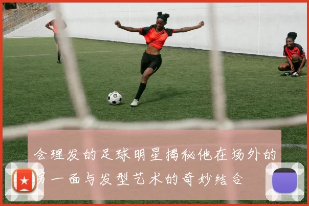 会理发的足球明星揭秘他在场外的另一面与发型艺术的奇妙结合