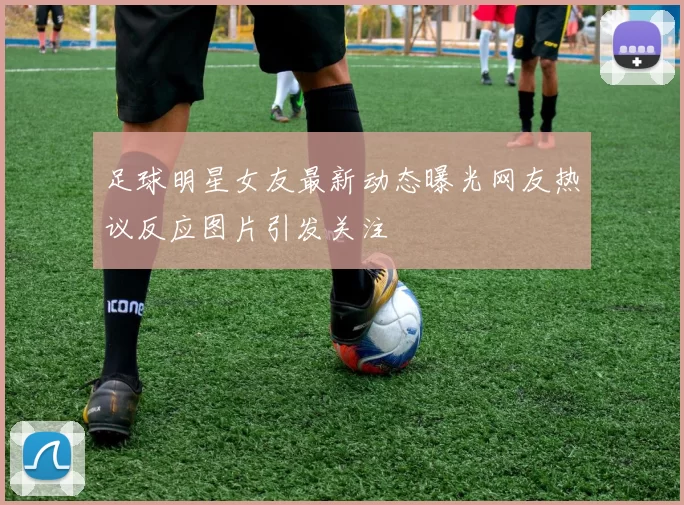 足球明星女友最新动态曝光网友热议反应图片引发关注