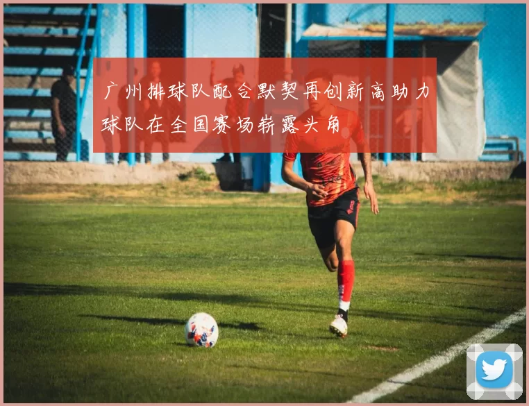 广州排球队配合默契再创新高助力球队在全国赛场崭露头角