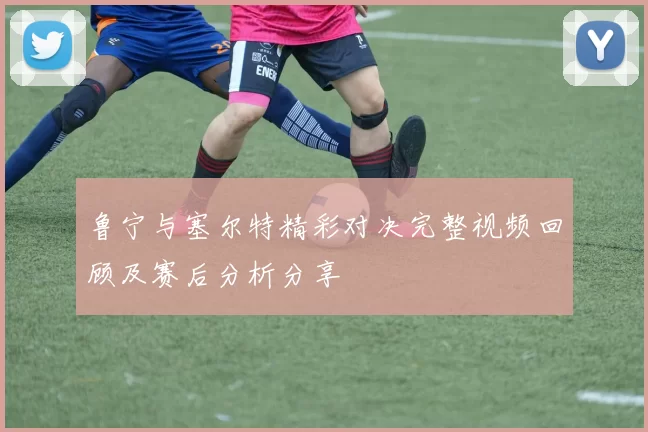 鲁宁与塞尔特精彩对决完整视频回顾及赛后分析分享