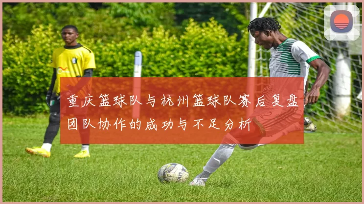 重庆篮球队与杭州篮球队赛后复盘团队协作的成功与不足分析