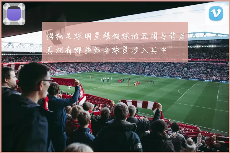 揭秘足球明星踢假球的丑闻与背后真相有哪些知名球员涉入其中