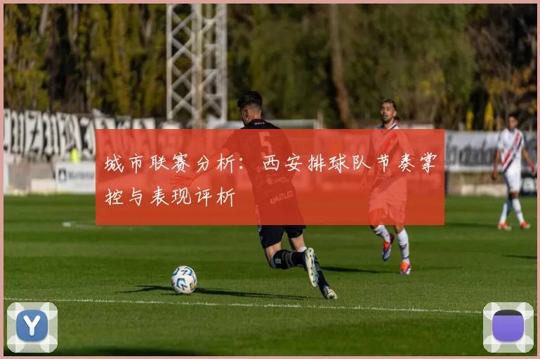 城市联赛分析：西安排球队节奏掌控与表现评析
