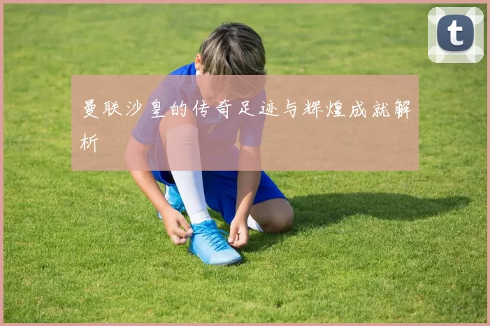 曼联沙皇的传奇足迹与辉煌成就解析