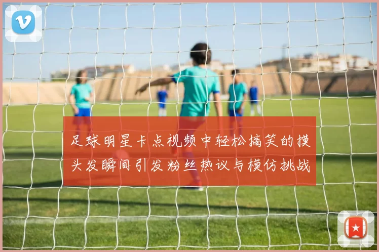 足球明星卡点视频中轻松搞笑的摸头发瞬间引发粉丝热议与模仿挑战