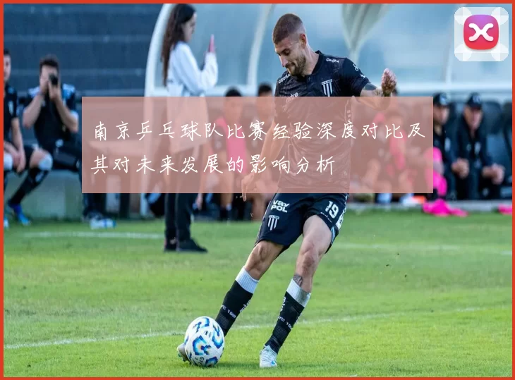 南京乒乓球队比赛经验深度对比及其对未来发展的影响分析