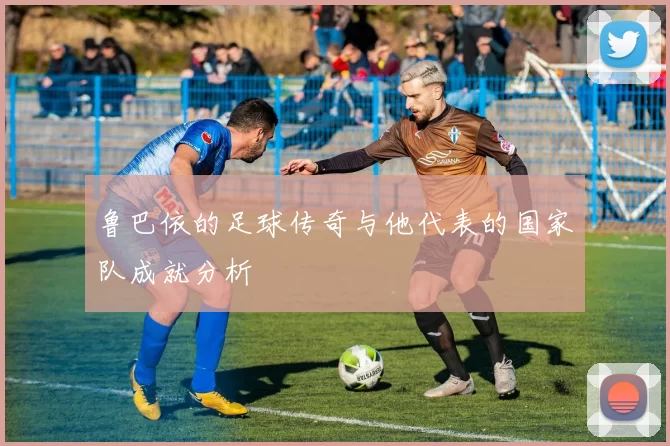 鲁巴依的足球传奇与他代表的国家队成就分析