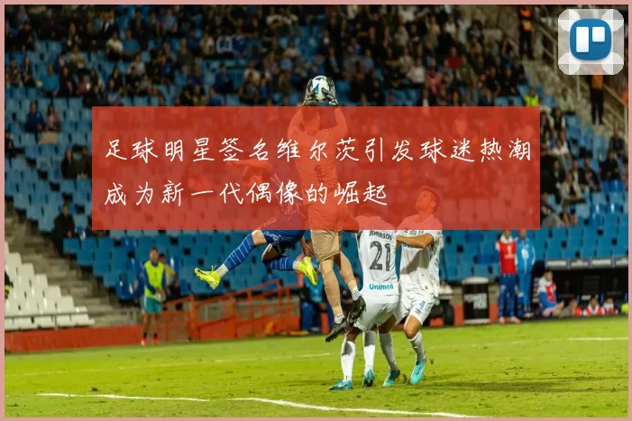 足球明星签名维尔茨引发球迷热潮成为新一代偶像的崛起