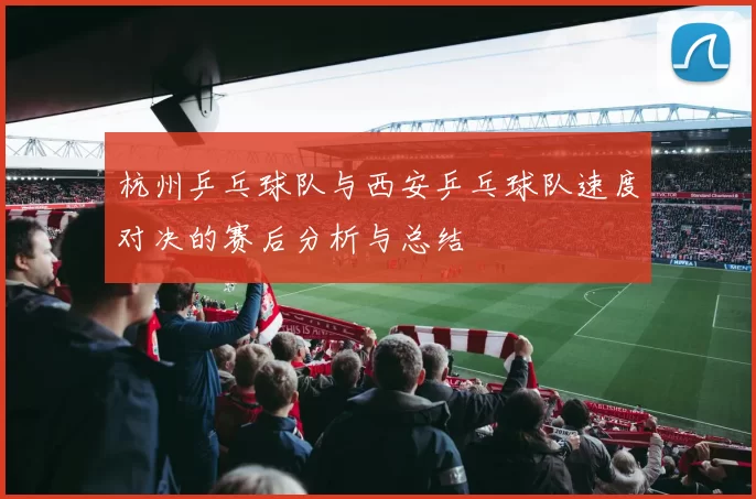 杭州乒乓球队与西安乒乓球队速度对决的赛后分析与总结