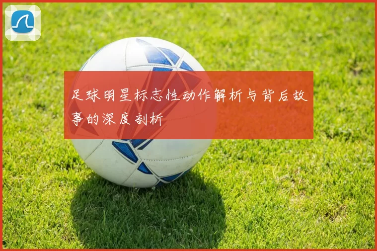 足球明星标志性动作解析与背后故事的深度剖析
