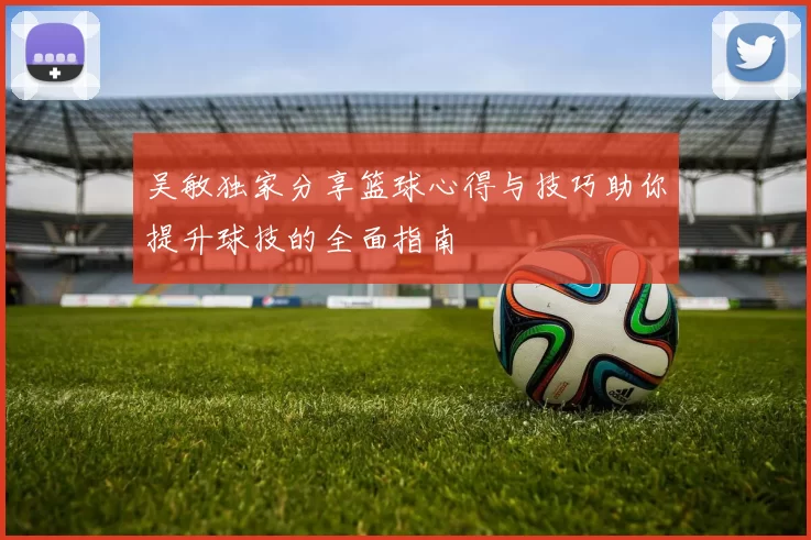 吴敏独家分享篮球心得与技巧助你提升球技的全面指南
