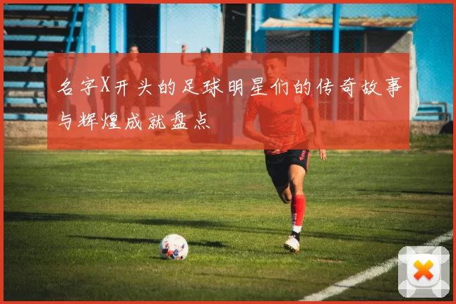 名字X开头的足球明星们的传奇故事与辉煌成就盘点