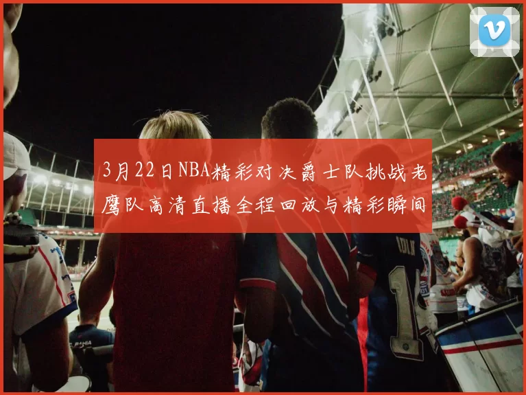 3月22日NBA精彩对决爵士队挑战老鹰队高清直播全程回放与精彩瞬间解析