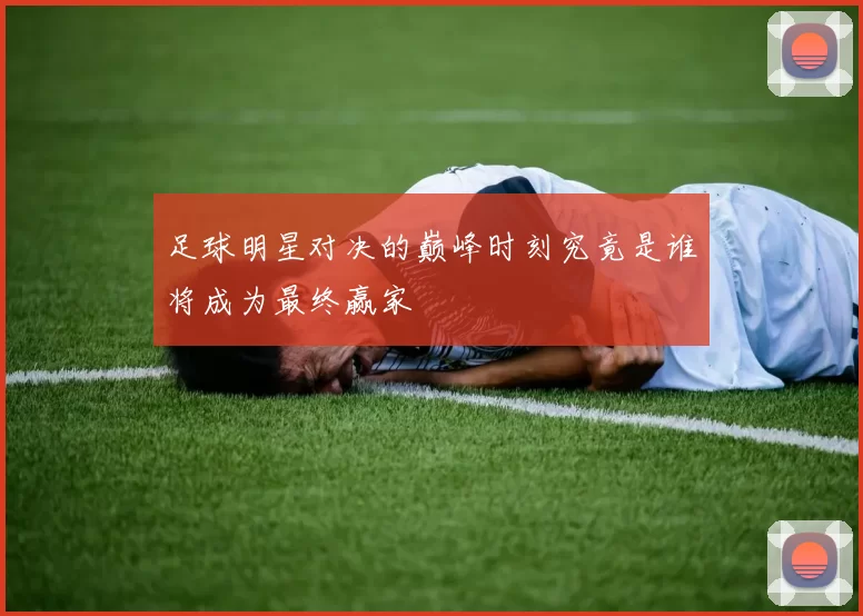 足球明星对决的巅峰时刻究竟是谁将成为最终赢家